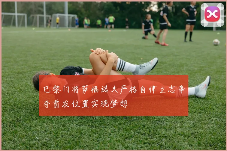 巴黎门将萨福诺夫严格自律立志争夺首发位置实现梦想