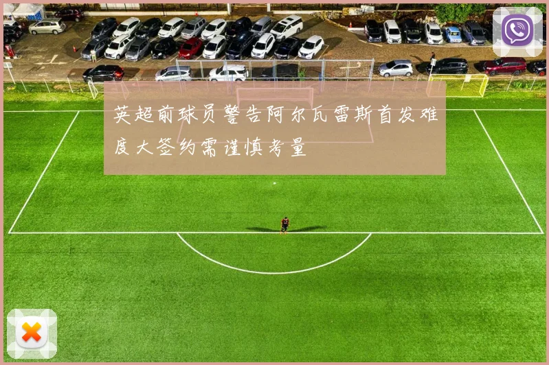 英超前球员警告阿尔瓦雷斯首发难度大签约需谨慎考量
