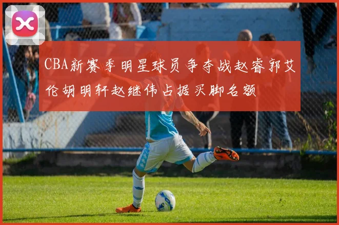 CBA新赛季明星球员争夺战赵睿郭艾伦胡明轩赵继伟占据买脚名额