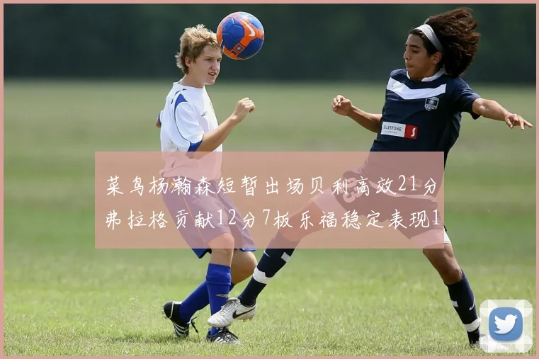 菜鸟杨瀚森短暂出场贝利高效21分弗拉格贡献12分7板乐福稳定表现13投13分