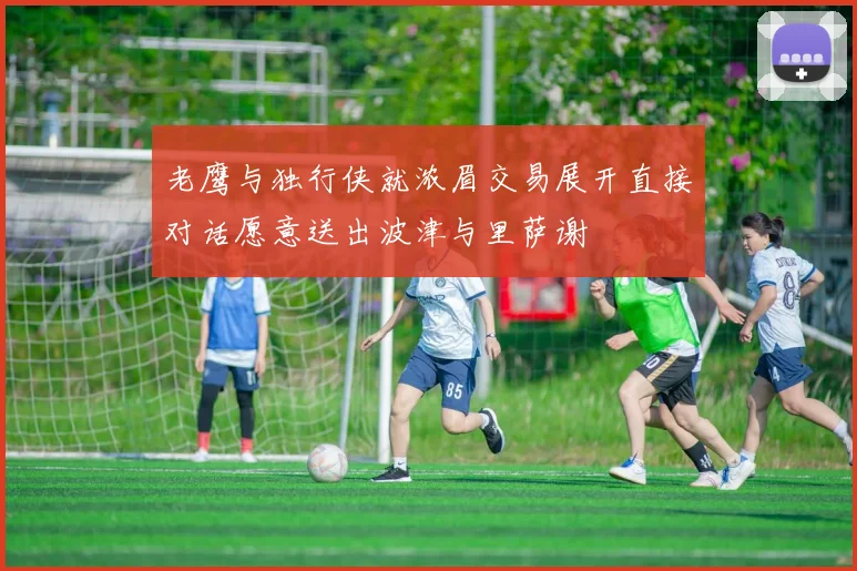 老鹰与独行侠就浓眉交易展开直接对话愿意送出波津与里萨谢
