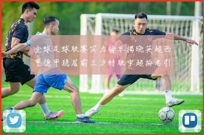 全球足球联赛实力榜单揭晓英超西甲德甲稳居前三沙特联中超排名引关注