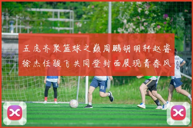五虎齐聚篮球之巅周鹏胡明轩赵睿徐杰任骏飞共同登封面展现青春风采