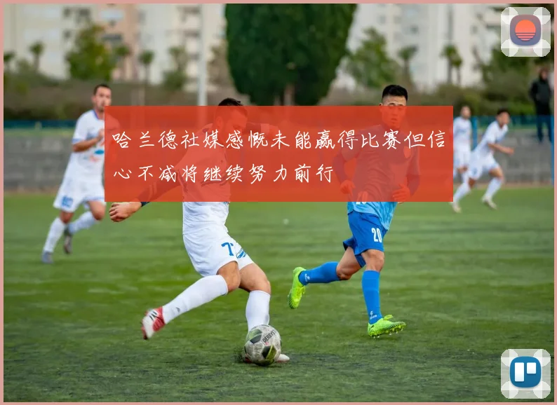 哈兰德社媒感慨未能赢得比赛但信心不减将继续努力前行