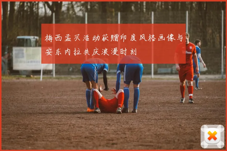 梅西孟买活动获赠印度风格画像与安东内拉共庆浪漫时刻
