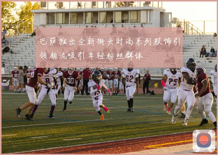 巴萨推出全新街头时尚系列服饰引领潮流吸引年轻粉丝群体