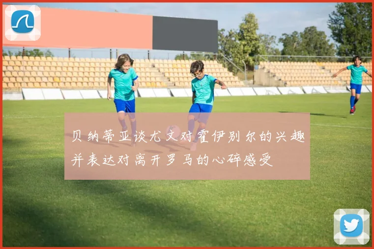 贝纳蒂亚谈尤文对霍伊别尔的兴趣并表达对离开罗马的心碎感受
