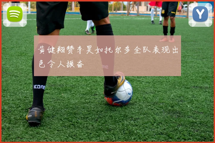 黄健翔赞李昊如托尔多全队表现出色令人振奋