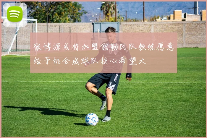 张博源或将加盟俄勒冈队教练愿意给予机会成球队核心希望大