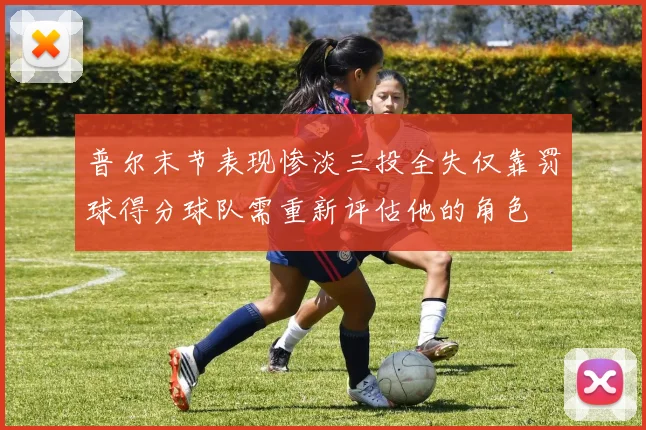 普尔末节表现惨淡三投全失仅靠罚球得分球队需重新评估他的角色