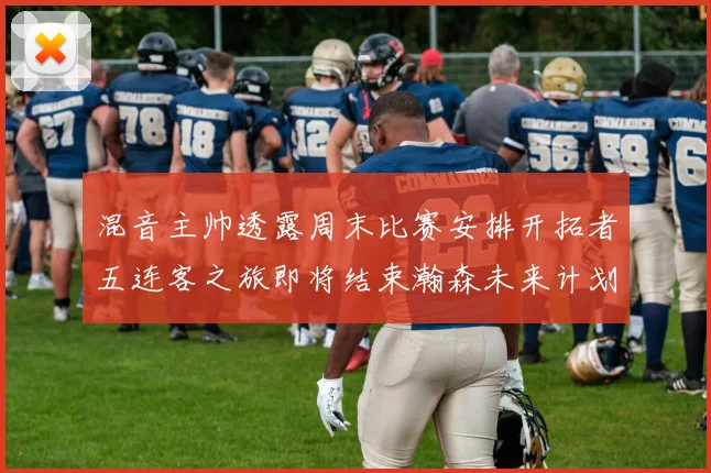 混音主帅透露周末比赛安排开拓者五连客之旅即将结束瀚森未来计划待定