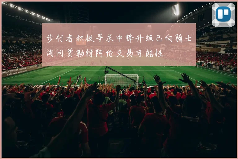 步行者积极寻求中锋升级已向骑士询问贾勒特阿伦交易可能性