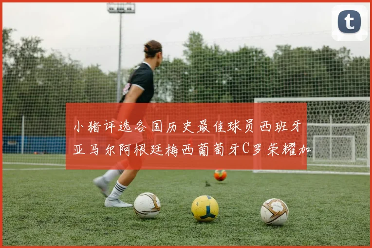 小猪评选各国历史最佳球员西班牙亚马尔阿根廷梅西葡萄牙C罗荣耀加冕