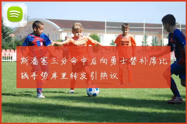 斯潘塞三分命中后向勇士替补席比钱手势库里转发引热议