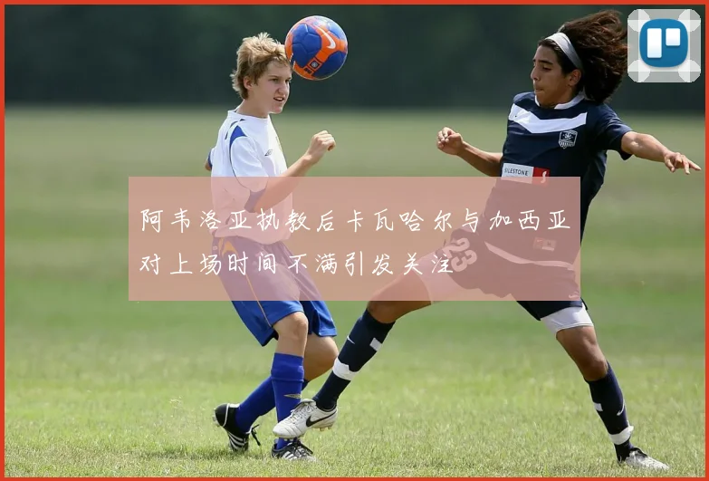 阿韦洛亚执教后卡瓦哈尔与加西亚对上场时间不满引发关注