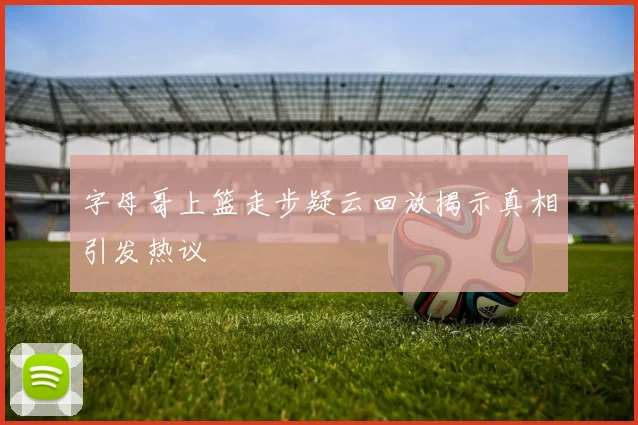 字母哥上篮走步疑云回放揭示真相引发热议