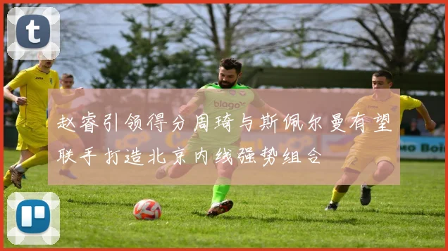 赵睿引领得分周琦与斯佩尔曼有望联手打造北京内线强势组合